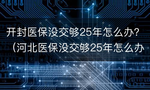 开封医保没交够25年怎么办？（河北医保没交够25年怎么办）