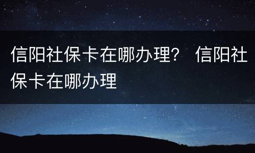 信阳社保卡在哪办理？ 信阳社保卡在哪办理