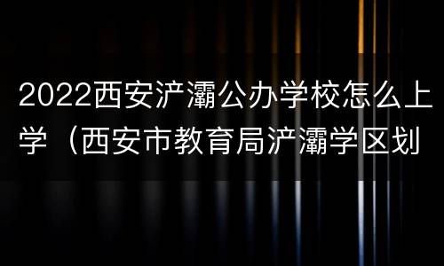 2022西安浐灞公办学校怎么上学（西安市教育局浐灞学区划分2020）