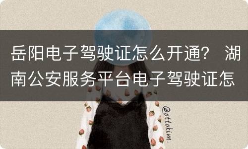 岳阳电子驾驶证怎么开通？ 湖南公安服务平台电子驾驶证怎么开通