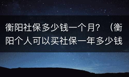 衡阳社保多少钱一个月？（衡阳个人可以买社保一年多少钱）