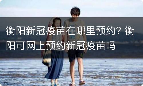 衡阳新冠疫苗在哪里预约? 衡阳可网上预约新冠疫苗吗