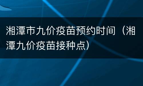 湘潭市九价疫苗预约时间（湘潭九价疫苗接种点）