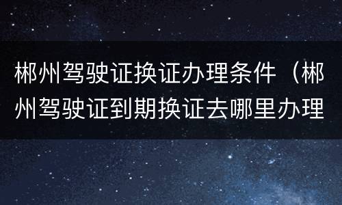 郴州驾驶证换证办理条件（郴州驾驶证到期换证去哪里办理）