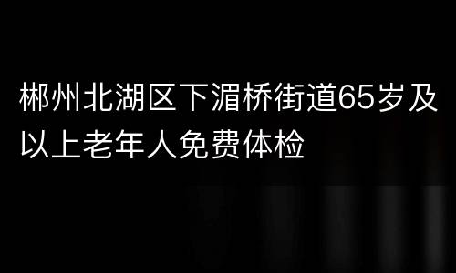 郴州北湖区下湄桥街道65岁及以上老年人免费体检