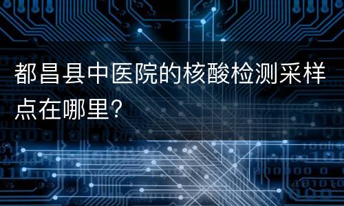 都昌县中医院的核酸检测采样点在哪里?
