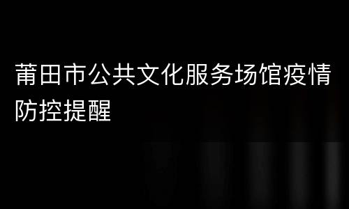 莆田市公共文化服务场馆疫情防控提醒