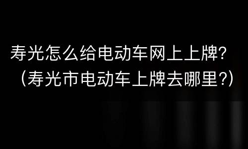 寿光怎么给电动车网上上牌？（寿光市电动车上牌去哪里?）