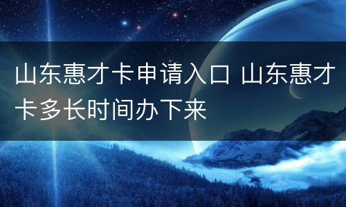 山东惠才卡申请入口 山东惠才卡多长时间办下来