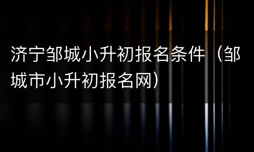 济宁邹城小升初报名条件（邹城市小升初报名网）