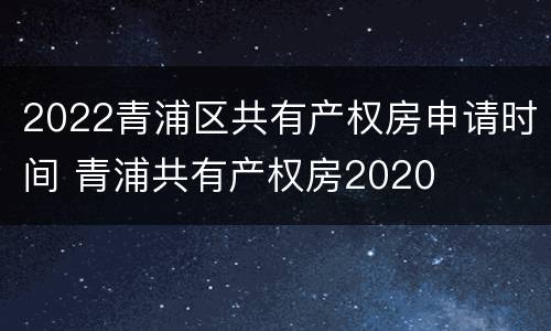 2022青浦区共有产权房申请时间 青浦共有产权房2020