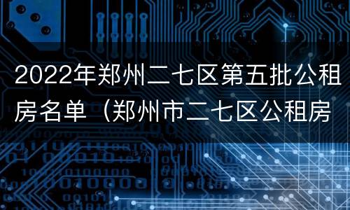 2022年郑州二七区第五批公租房名单（郑州市二七区公租房最新政策）