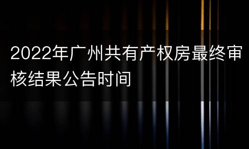 2022年广州共有产权房最终审核结果公告时间