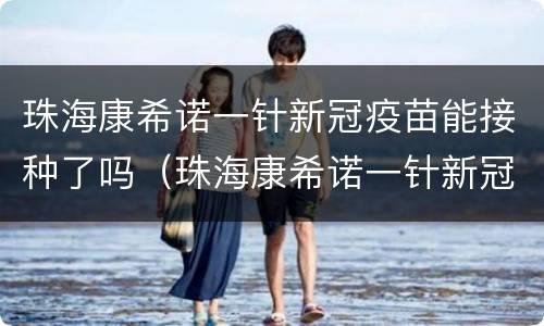珠海康希诺一针新冠疫苗能接种了吗（珠海康希诺一针新冠疫苗能接种了吗）