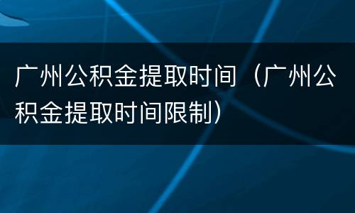 广州公积金提取时间（广州公积金提取时间限制）