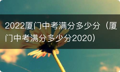 2022厦门中考满分多少分（厦门中考满分多少分2020）