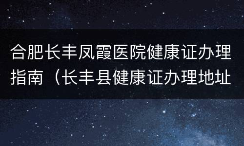 合肥长丰凤霞医院健康证办理指南（长丰县健康证办理地址）