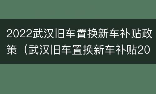 2022武汉旧车置换新车补贴政策（武汉旧车置换新车补贴2020多少钱）