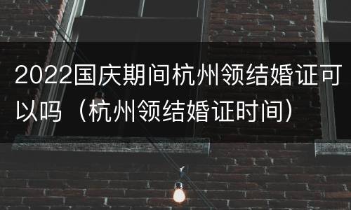 2022国庆期间杭州领结婚证可以吗（杭州领结婚证时间）