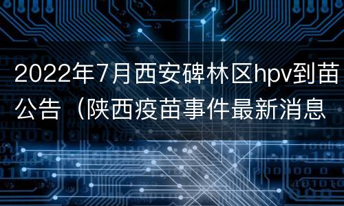2022年7月西安碑林区hpv到苗公告（陕西疫苗事件最新消息HPV）