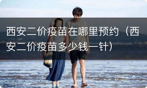 西安二价疫苗在哪里预约（西安二价疫苗多少钱一针）