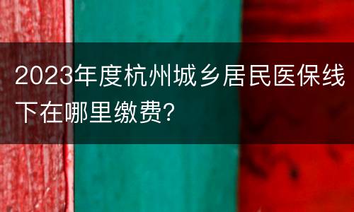 2023年度杭州城乡居民医保线下在哪里缴费？