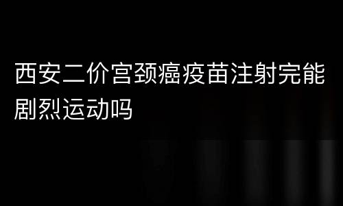 西安二价宫颈癌疫苗注射完能剧烈运动吗