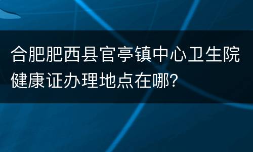 合肥肥西县官亭镇中心卫生院健康证办理地点在哪？