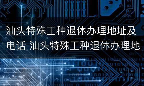 汕头特殊工种退休办理地址及电话 汕头特殊工种退休办理地址及电话号码