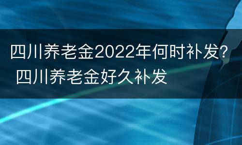 四川养老金2022年何时补发？ 四川养老金好久补发