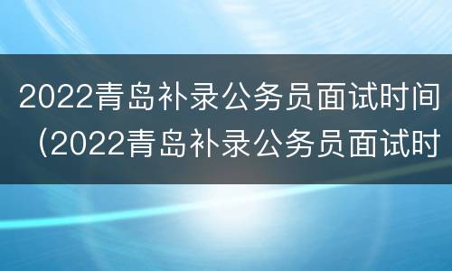 2022青岛补录公务员面试时间（2022青岛补录公务员面试时间长吗）