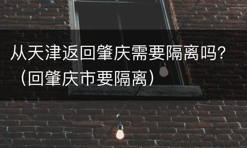 从天津返回肇庆需要隔离吗？（回肇庆市要隔离）