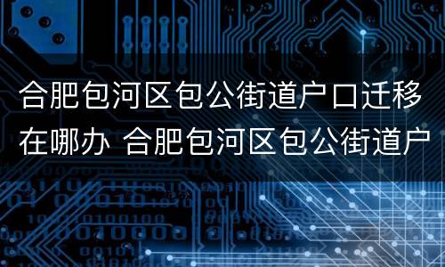 合肥包河区包公街道户口迁移在哪办 合肥包河区包公街道户口迁移在哪办理