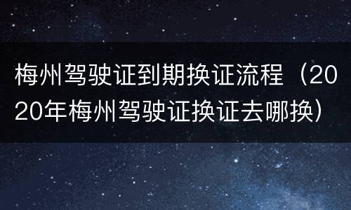 梅州驾驶证到期换证流程（2020年梅州驾驶证换证去哪换）