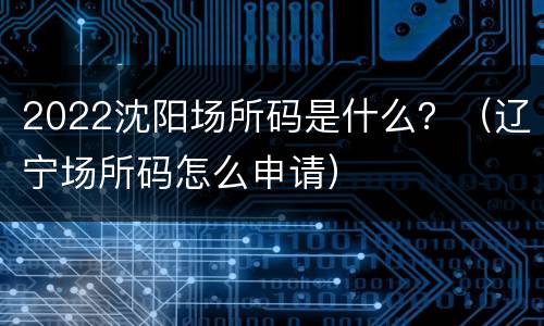 2022沈阳场所码是什么？（辽宁场所码怎么申请）