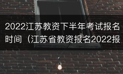 2022江苏教资下半年考试报名时间（江苏省教资报名2022报名时间）