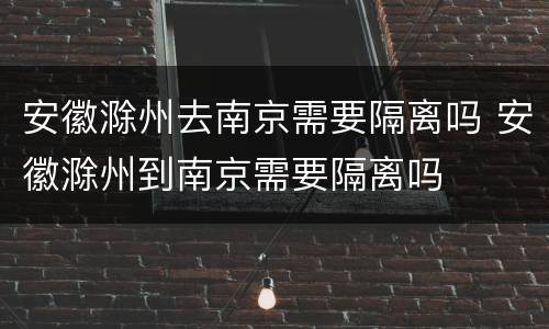 安徽滁州去南京需要隔离吗 安徽滁州到南京需要隔离吗