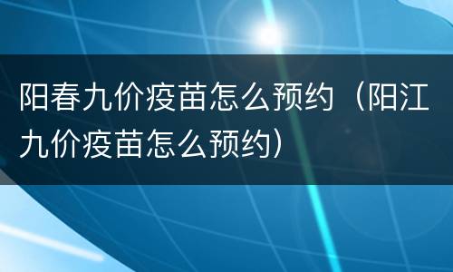 阳春九价疫苗怎么预约（阳江九价疫苗怎么预约）