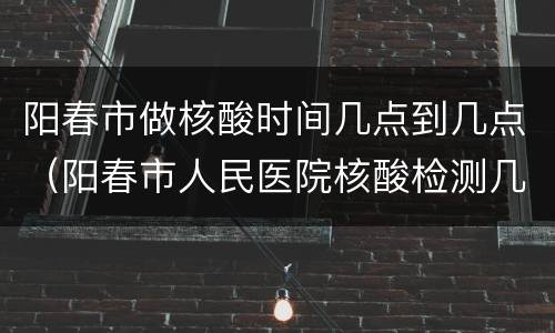 阳春市做核酸时间几点到几点（阳春市人民医院核酸检测几点）