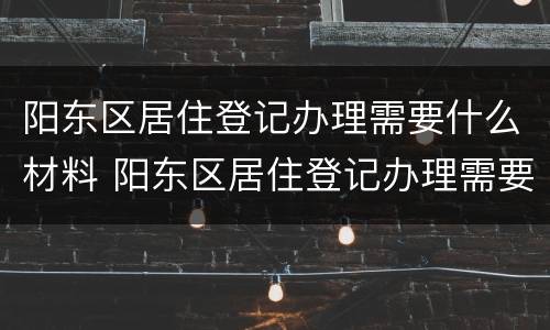 阳东区居住登记办理需要什么材料 阳东区居住登记办理需要什么材料和手续