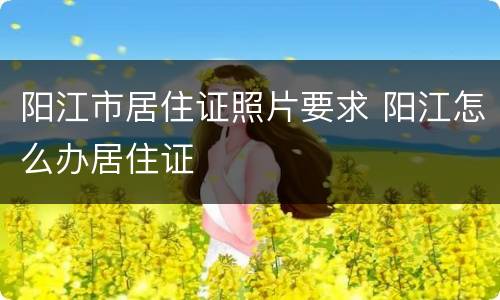 阳江市居住证照片要求 阳江怎么办居住证