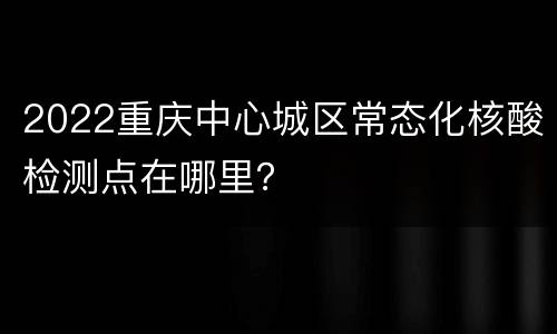 2022重庆中心城区常态化核酸检测点在哪里？