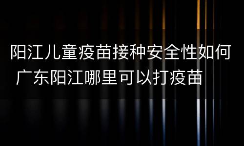 阳江儿童疫苗接种安全性如何 广东阳江哪里可以打疫苗