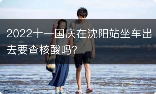 2022十一国庆在沈阳站坐车出去要查核酸吗？