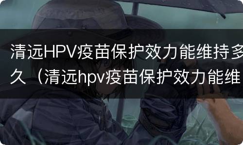 清远HPV疫苗保护效力能维持多久（清远hpv疫苗保护效力能维持多久）