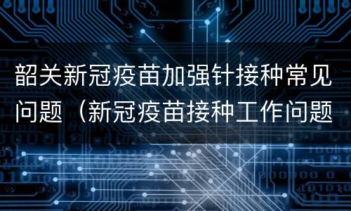 韶关新冠疫苗加强针接种常见问题（新冠疫苗接种工作问题）