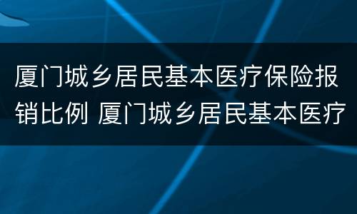 厦门城乡居民基本医疗保险报销比例 厦门城乡居民基本医疗保险报销比例是多少