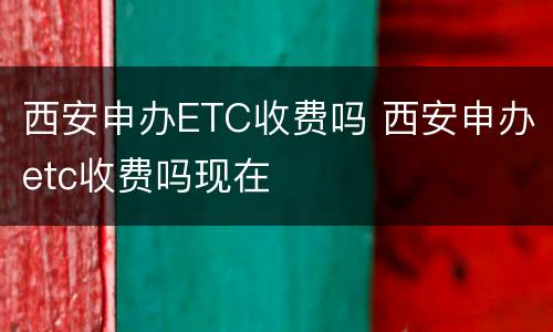 西安申办ETC收费吗 西安申办etc收费吗现在