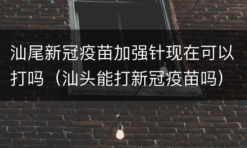 汕尾新冠疫苗加强针现在可以打吗（汕头能打新冠疫苗吗）