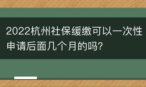 2022杭州社保缓缴可以一次性申请后面几个月的吗？